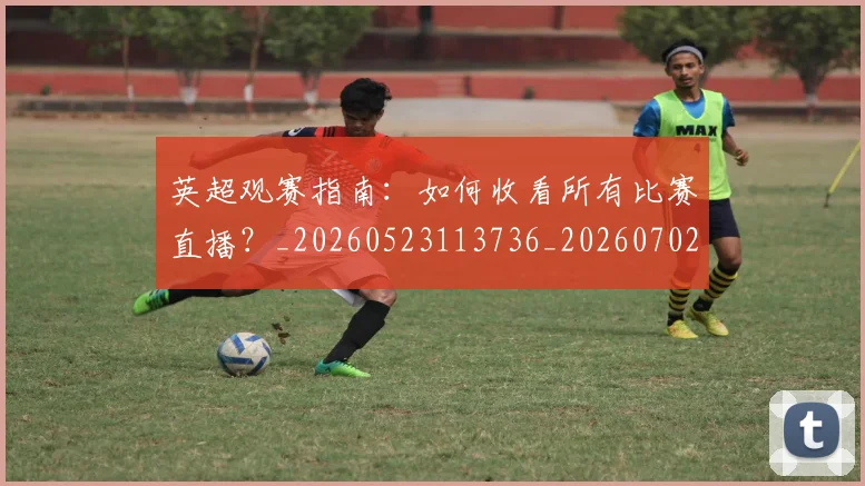 英超观赛指南:如何收看所有比赛直播?_20260523113736_20260702174514
