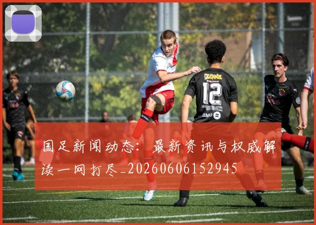 国足新闻动态：最新资讯与权威解读一网打尽_20260606152945