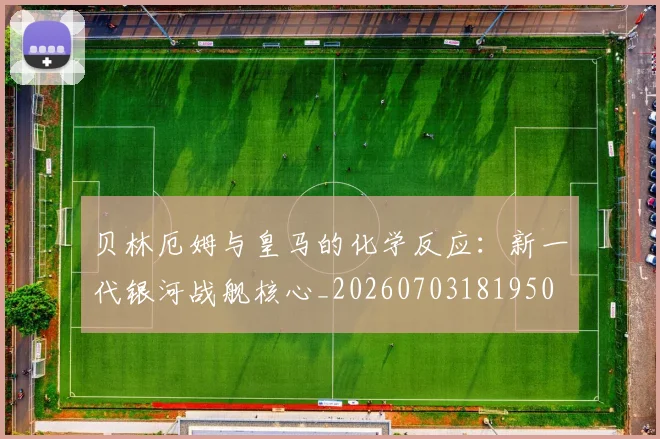 贝林厄姆与皇马的化学反应:新一代银河战舰核心_20260703181950