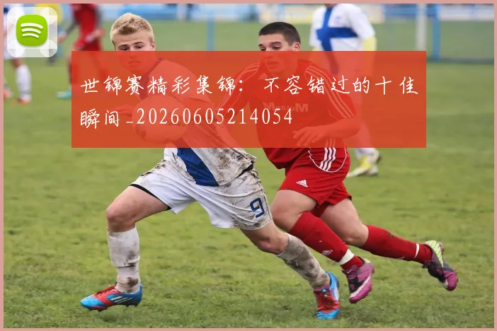 世锦赛精彩集锦:不容错过的十佳瞬间_20260605214054
