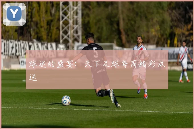 球迷的盛宴：天下足球每周精彩放送