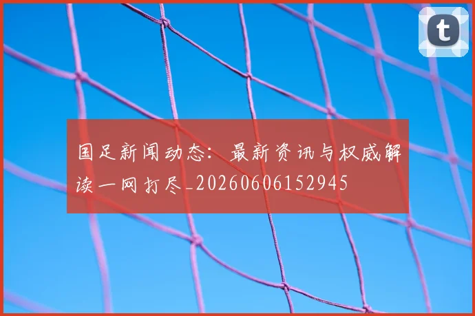 国足新闻动态：最新资讯与权威解读一网打尽_20260606152945